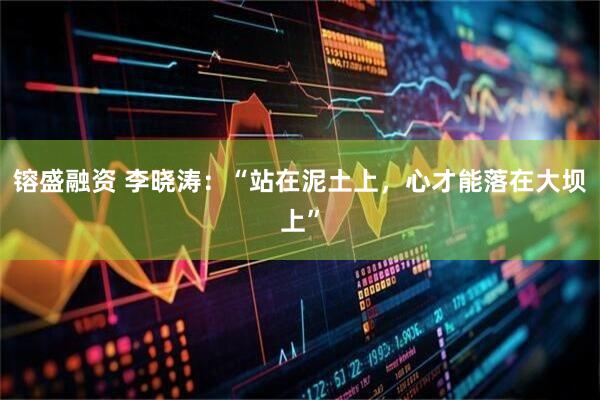 镕盛融资 李晓涛：“站在泥土上，心才能落在大坝上”