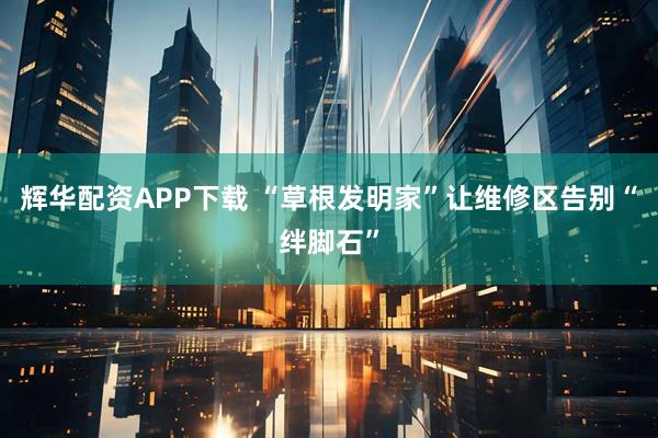 辉华配资APP下载 “草根发明家”让维修区告别“绊脚石”