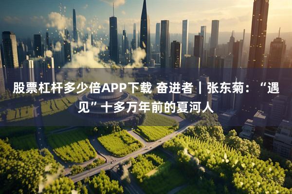 股票杠杆多少倍APP下载 奋进者｜张东菊：“遇见”十多万年前的夏河人