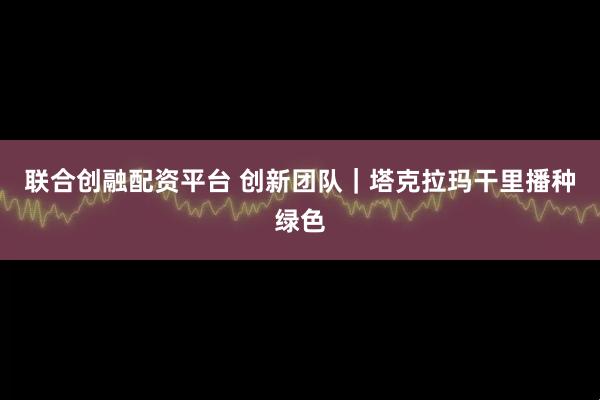 联合创融配资平台 创新团队｜塔克拉玛干里播种绿色