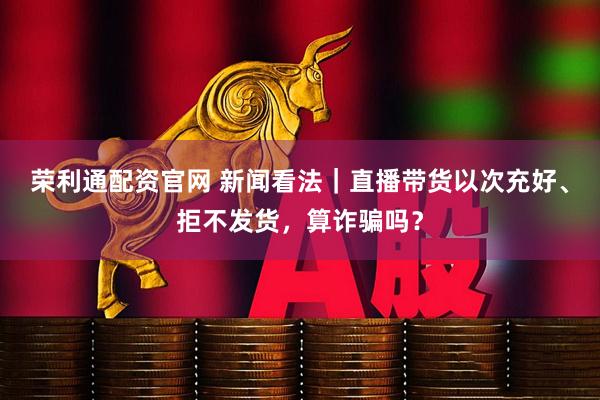 荣利通配资官网 新闻看法｜直播带货以次充好、拒不发货，算诈骗吗？