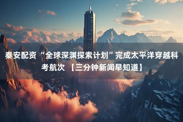 秦安配资 “全球深渊探索计划”完成太平洋穿越科考航次 【三分钟新闻早知道】