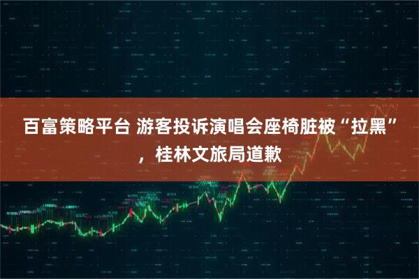 百富策略平台 游客投诉演唱会座椅脏被“拉黑”，桂林文旅局道歉