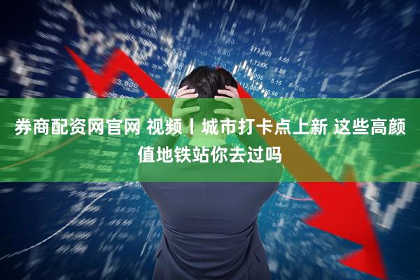 券商配资网官网 视频丨城市打卡点上新 这些高颜值地铁站你去过吗