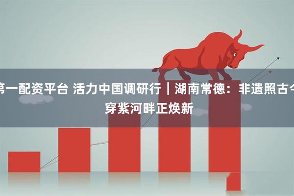 第一配资平台 活力中国调研行｜湖南常德：非遗照古今 穿紫河畔正焕新