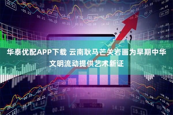 华泰优配APP下载 云南耿马芒关岩画为早期中华文明流动提供艺术新证