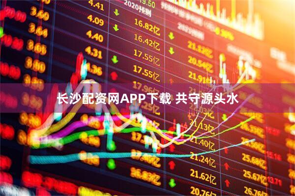 长沙配资网APP下载 共守源头水