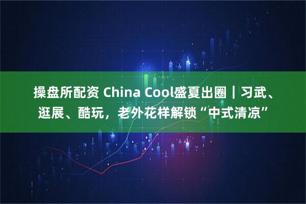 操盘所配资 China Cool盛夏出圈｜习武、逛展、酷玩，老外花样解锁“中式清凉”