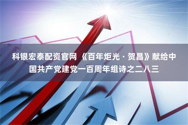科银宏泰配资官网 《百年炬光 · 贺昌》献给中国共产党建党一百周年组诗之二八三
