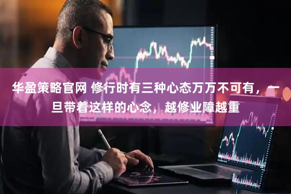华盈策略官网 修行时有三种心态万万不可有，一旦带着这样的心念，越修业障越重