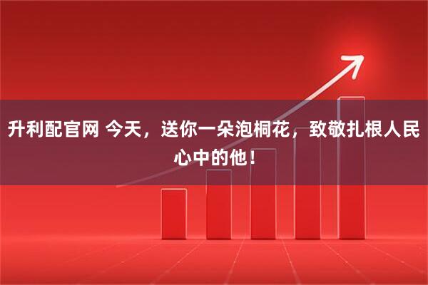 升利配官网 今天，送你一朵泡桐花，致敬扎根人民心中的他！