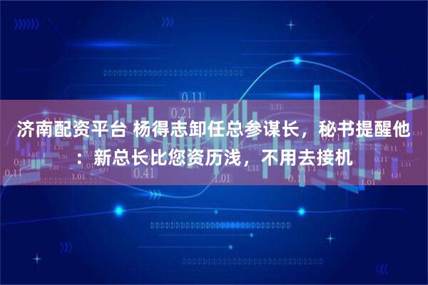 济南配资平台 杨得志卸任总参谋长，秘书提醒他：新总长比您资历浅，不用去接机