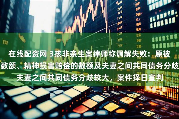 在线配资网 3孩非亲生案律师称调解失败：原被告针对返回抚养费的数额、精神损害赔偿的数额及夫妻之间共同债务分歧较大，案件择日宣判