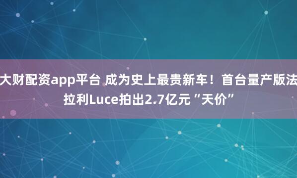 大财配资app平台 成为史上最贵新车！首台量产版法拉利Luce拍出2.7亿元“天价”