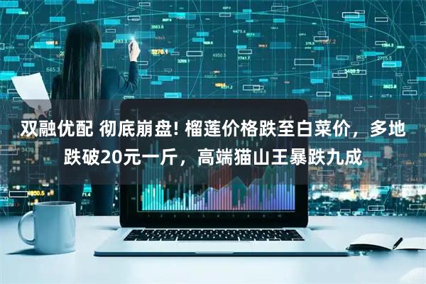 双融优配 彻底崩盘! 榴莲价格跌至白菜价，多地跌破20元一斤，高端猫山王暴跌九成