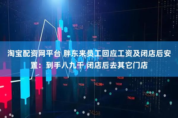淘宝配资网平台 胖东来员工回应工资及闭店后安置：到手八九千 闭店后去其它门店