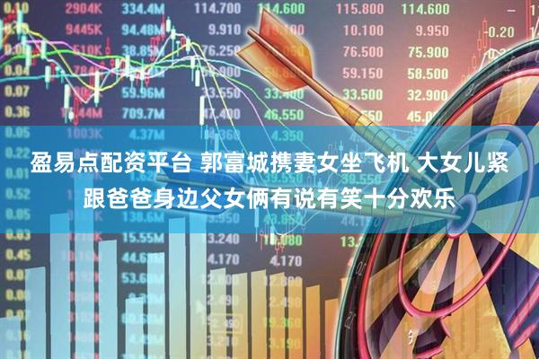 盈易点配资平台 郭富城携妻女坐飞机 大女儿紧跟爸爸身边父女俩有说有笑十分欢乐