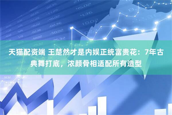 天猫配资端 王楚然才是内娱正统富贵花：7年古典舞打底，浓颜骨相适配所有造型